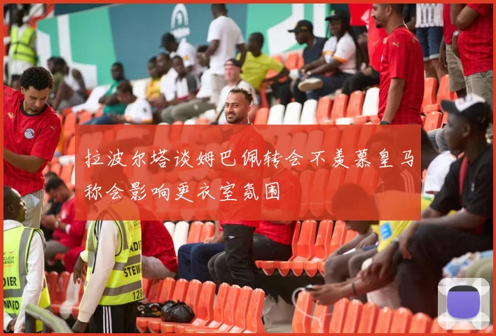 拉波尔塔谈姆巴佩转会不羡慕皇马称会影响更衣室氛围