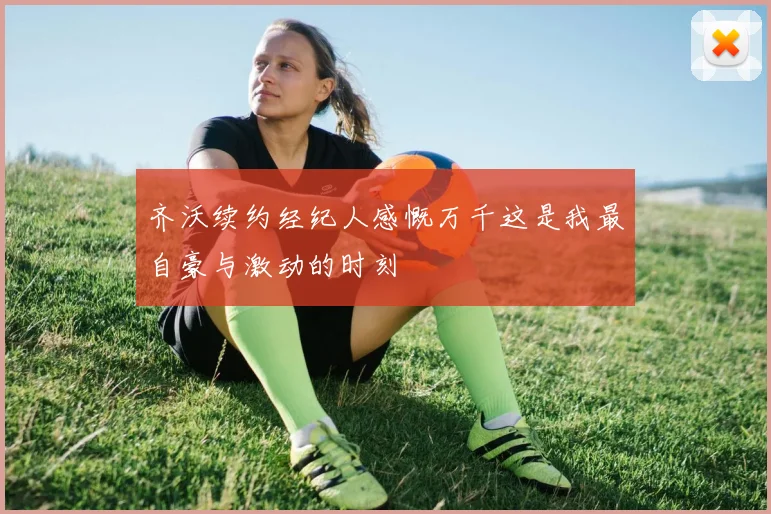 齐沃续约经纪人感慨万千这是我最自豪与激动的时刻