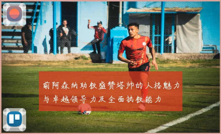 前阿森纳助教盛赞塔帅的人格魅力与卓越领导力及全面执教能力