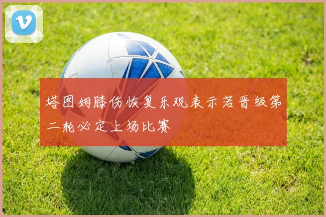 塔图姆膝伤恢复乐观表示若晋级第二轮必定上场比赛