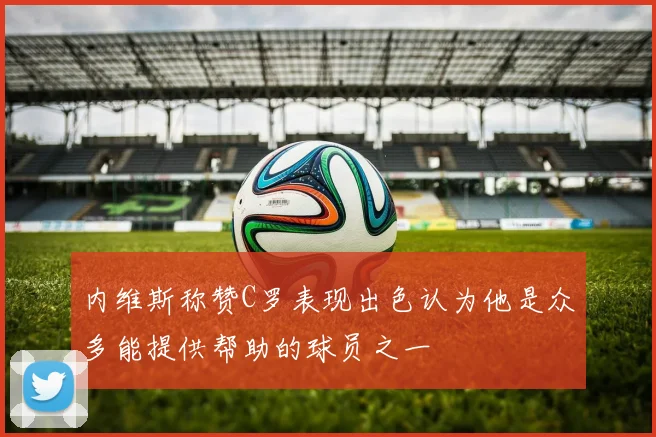 内维斯称赞C罗表现出色认为他是众多能提供帮助的球员之一