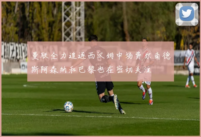 曼联全力追逐西汉姆中场费尔南德斯阿森纳和巴黎也在密切关注