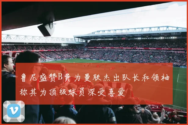 鲁尼盛赞B费为曼联杰出队长和领袖称其为顶级球员深受喜爱