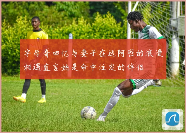 字母哥回忆与妻子在迈阿密的浪漫相遇直言她是命中注定的伴侣