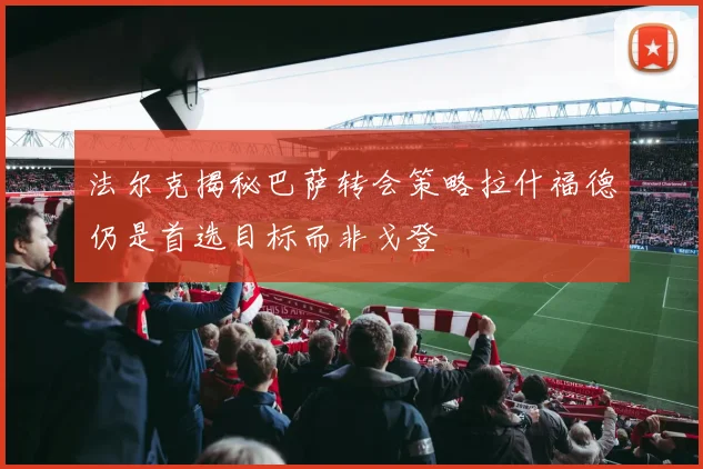法尔克揭秘巴萨转会策略拉什福德仍是首选目标而非戈登