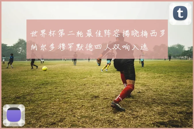 世界杯第二轮最佳阵容揭晓梅西罗纳尔多穆罕默德四人双响入选