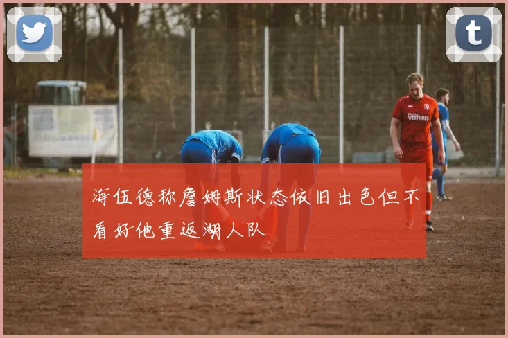 海伍德称詹姆斯状态依旧出色但不看好他重返湖人队