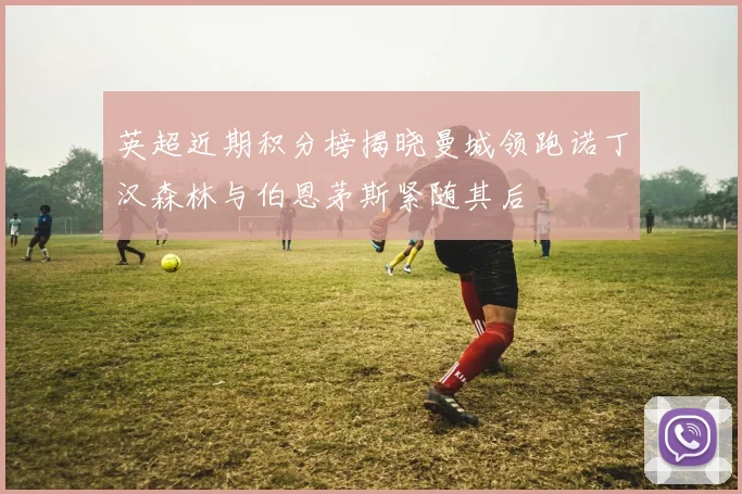 英超近期积分榜揭晓曼城领跑诺丁汉森林与伯恩茅斯紧随其后