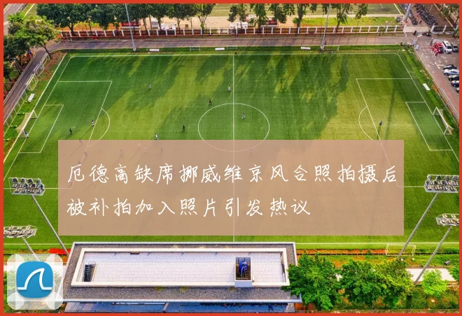 厄德高缺席挪威维京风合照拍摄后被补拍加入照片引发热议