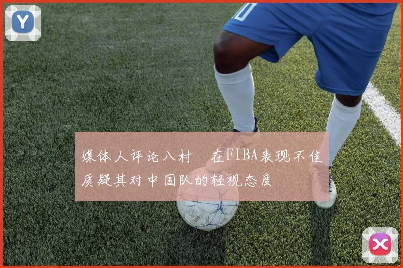 媒体人评论八村塁在FIBA表现不佳质疑其对中国队的轻视态度